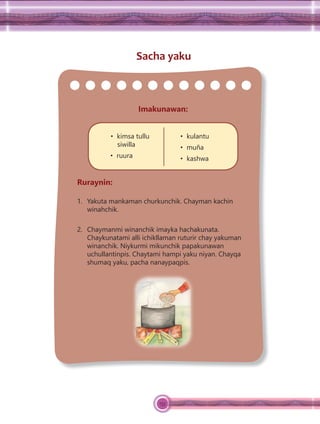 133
Sacha yaku
Imakunawan:
• kimsa tullu
siwilla
• ruura
• kulantu
• muña
• kashwa
Ruraynin:
1. Yakuta mankaman churkunchik. Chayman kachin
winahchik.
2. Chaymanmi winanchik imayka hachakunata.
Chaykunatami alli ichikllaman ruturir chay yakuman
winanchik. Niykurmi mikunchik papakunawan
uchullantinpis. Chaytami hampi yaku niyan. Chayqa
shumaq yaku, pacha nanaypaqpis.
 