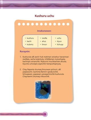 134
Kushuru uchu
Imakunawan:
• kushuru
• kachi
• kulantu
• siwilla
• ahus
• limun
• uchu
• kiyun
• lichuqa
Ruraynin:
1. Kushuruta alli awirir huk matiman winarkur hananman
siwillata, sacha kulantuta, ichikllaman mutushqata,
kachinpis winanchik. Niykurmi muchkachaw ahusta,
kiyunta uchutapis aqanchik ñampushqanyaq.
2. Chay llapanta shumaq limunwan pichurir, alli
paqtarachir, kachinta llamirir qarakunchik.
lichuqawan, papawan yanaqachinchik kushuruta.
Chaynawmi shumaq mikunchik.
 