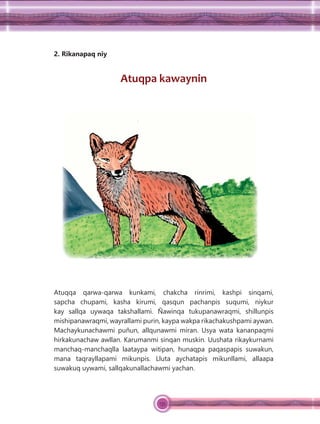 135
2. Rikanapaq niy
Atuqpa kawaynin
Atuqqa qarwa-qarwa kunkami, chakcha rinrimi, kashpi sinqami,
sapcha chupami, kasha kirumi, qasqun pachanpis suqumi, niykur
kay sallqa uywaqa takshallami. Ñawinqa tukupanawraqmi, shillunpis
mishipanawraqmi, wayrallami purin, kaypa wakpa rikachakushpami aywan.
Machaykunachawmi puñun, allqunawmi miran. Usya wata kananpaqmi
hirkakunachaw awllan. Karumanmi sinqan muskin. Uushata rikaykurnami
manchaq-manchaqlla laataypa witipan, hunaqpa paqaspapis suwakun,
mana taqrayllapami mikunpis. Lluta aychatapis mikunllami, allaapa
suwakuq uywami, sallqakunallachawmi yachan.
 