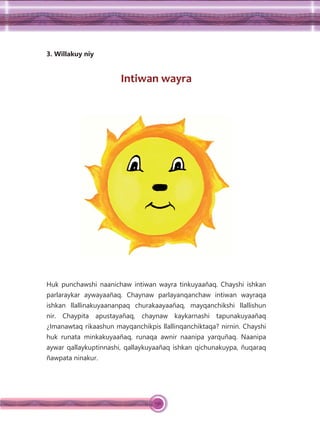136
3. Willakuy niy
Intiwan wayra
Huk punchawshi naanichaw intiwan wayra tinkuyaañaq. Chayshi ishkan
parlaraykar aywayaañaq. Chaynaw parlayanqanchaw intiwan wayraqa
ishkan llallinakuyaananpaq churakaayaañaq, mayqanchikshi llallishun
nir. Chaypita apustayañaq, chaynaw kaykarnashi tapunakuyaañaq
¿Imanawtaq rikaashun mayqanchikpis llallinqanchiktaqa? nirnin. Chayshi
huk runata minkakuyaañaq, runaqa awnir naanipa yarquñaq. Naanipa
aywar qallaykuptinnashi, qallaykuyaañaq ishkan qichunakuypa, ñuqaraq
ñawpata ninakur.
 