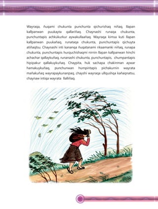 137
Wayraqa, ñuqami chukunta punchunta qichurishaq niñaq, llapan
kallpanwan puukayta qallariñaq. Chaynashi runaqa chukunta,
punchuntapis achkukurkur aywakullaañaq. Wayraqa kimsa kuti llapan
kallpanwan puukañaq, runataqa chukunta, punchuntapis qichuyta
atiñaqtsu. Chaynashi inti kananqa ñuqatanami rikaamanki niñaq, runapa
chukunta, punchuntapis hurquchishaqmi nirnin llapan kallpanwan hinchi
achachar qallaykuñaq, runanashi chukunta, punchuntapis, chumpantapis
hipipakur qallakuykuñaq. Chaypita, huk sachapa chakinman aywar
hamakuykuñaq, punchunwan humpintapis pichakurnin wayrata
mañakuñaq wayrapaykunanpaq, chayshi wayraqa ullqushqa kañaqnatsu,
chaynaw intiqa wayrata llalliñaq.
 