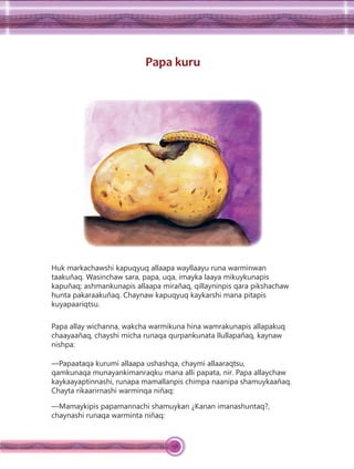 138
Papa kuru
Huk markachawshi kapuqyuq allaapa wayllaayu runa warminwan
taakuñaq. Wasinchaw sara, papa, uqa, imayka laaya mikuykunapis
kapuñaq; ashmankunapis allaapa mirañaq, qillayninpis qara pikshachaw
hunta pakaraakuñaq. Chaynaw kapuqyuq kaykarshi mana pitapis
kuyapaariqtsu.
Papa allay wichanna, wakcha warmikuna hina wamrakunapis allapakuq
chaayaañaq, chayshi micha runaqa qurpankunata llullapañaq, kaynaw
nishpa:
—Papaataqa kurumi allaapa ushashqa, chaymi allaaraqtsu,
qamkunaqa munayankimanraqku mana alli papata, nir. Papa allaychaw
kaykaayaptinnashi, runapa mamallanpis chimpa naanipa shamuykaañaq.
Chayta rikaarirnashi warminqa niñaq:
—Mamaykipis papamannachi shamuykan ¿Kanan imanashuntaq?,
chaynashi runaqa warminta niñaq:
 