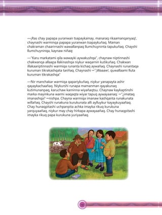 139
—¡Ras chay papapa yuranwan tsapaykamay, manaraq rikaamanqanyaq!,
chaynashi warminqa papapa yuranwan tsapaykuñaq. Maman
chakraman chaarirnashi wawallanpaq llumchuyninta tapukuñaq. Chayshi
llumchuyninqa, kaynaw niñaq:
—“Karu markatami qila wawayki aywakushqa”, chaynaw niptinnashi
chakwanqa allaapa llakinashqa niykur waqarnin kutikuñaq. Chakwan
illakaariptinnashi warmiqa runanta kichaq aywañaq. Chaynashi runantaqa
kuruman tikrakashqata tariñaq. Chaynashi ꟷ”¡Waaaw!, quwallaami lluta
kuruman tikrakashqa”
—Nir manchakar warmiqa qapariykuñaq, niykur yanapayta ashir
qayaykachaañaq. Niykurshi runapa mamanman qayakunaq
kutimunanpaq, karuchaw karninna wiyañaqtsu. Chaynaw kaykaptinshi
marka mayinkuna warmi waqaqta wiyar tapuq aywayaanaq: ꟷ”¿imataq
imanashqa? ꟷnishpa. Chayna warmiqa imanaw kashqanta runakunata
willañaq. Chayshi runakuna kurukunata alli aylluykur kayaykuyaañaq.
Chay hunaqpitashi uchpanpita achka imayka rikuq kurukuna
yarquyaañaq, niykur may chay hirkapa aywayaañaq. Chay hunaqpitashi
imayka rikuq papa kurukuna yuriyaañaq.
 