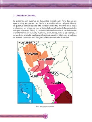14
3. QUECHUA CENTRAL
La presencia del quechua en los Andes centrales del Perú data desde
épocas muy tempranas, casi desde la aparición misma del protoidioma.
El quechua central registra alta variación dialectal, muestra de su larga
evolución y un origen de más antigüedad que el resto de las variedades
del quechua (Julca, 2009). El conjunto del quechua central, hablado en los
departamentos de Áncash, Huánuco, Junín, Pasco, Lima y La libertad, a
pesar de su unidad a nivel general, registra una diversidad muy grande en
su interior con una transición gradual entre variedades limítrofes.
Área del quechua central
 
