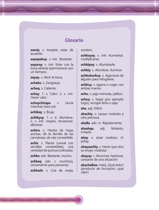 140
awniy. v. Aceptar, estar de
acuerdo.
aayapakuy. v. intr. Bostezar.
aayaray. v. intr. Estar con la
boca abierta (permanecer por
un tiempo).
aayay. v. Abrir la boca.
achaku. s. Zarigüeya.
achaq. s. Caliente.
achay. 1. s. Calor. 2. v. intr.
Hacer calor.
achaychirapa. s. Lluvia
mientras hace sol.
achikay. s. Bruja.
achikyay. 1. v. tr. Alumbrar.
2. v. intr. impers. Amanecer,
alborear.
achira. s. Hierba de hojas
anchas, de la familia de las
cannáceas, de raíz comestible.
achis. s. Planta (cereal con
semillas comestibles), una
variedad de quinua (colorada).
achka. adv. Bastante, mucho.
achkaq. adv. c. mucho(s),
únicamente para personas.
achkash. s. Cría de oveja,
cordero.
achkayay. v. intr. Aumentar,
multiplicarse.
achkipay. v. Alumbrarle.
achkiy. v. Alumbrar, iluminar.
achkukurkuy. v. Agarrarse de
alguien para refugiarse.
achkuy. v. agarra o coger con
ambas manos.
achu. s. paja menuda, palitos.
achuy. v. Segar (por ejemplo
trigo), recoger leña o paja.
aha. adj. Difícil.
ahachiy. v. causar molestia a
otra persona.
ahalla. adv. m. Rápidamente.
ahashqa. adj. Molesto,
irritado.
ahay. v. estar molesto. cf.
piñay.
ahayaachiy. v. Hacer que otro
se enoje: molestar.
ahayay. v. Aburrirse, hastiarse,
cansarse de una situación.
akachallaw. interj. ¡Qué dolor!
(producto de hincazón), ¡qué
calor!.
Glosario
 