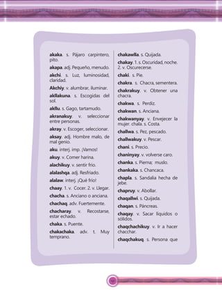 141
akaka. s. Pájaro carpintero,
pito.
akapa. adj. Pequeño, menudo.
akchi. s. Luz, luminosidad,
claridad.
Akchiy. v. alumbrar, iluminar.
akllakuna. s. Escogidas del
sol.
akllu. s. Gago, tartamudo.
akranakuy. v. seleccionar
entre personas.
akray. v. Escoger, seleccionar.
aksay. adj. Hombre malo, de
mal genio.
aku. interj. imp. ¡Vamos!
akuy. v. Comer harina.
alachikuy. v. sentir frio.
alalashqa. adj. Resfriado.
alalaw. interj. ¡Qué frío!
chaay. 1. v. Cocer. 2. v. Llegar.
chacha. s. Anciano o anciana.
chachaq. adv. Fuertemente.
chacharay. v. Recostarse,
estar echado.
chaka. s. Puente.
chakachaka. adv. t. Muy
temprano.
chakawlla. s. Quijada.
chakay.1.s.Oscuridad,noche.
2. v. Oscurecerse.
chaki. s. Pie.
chakra. s. Chacra, sementera.
chakrakuy. v. Obtener una
chacra.
chakwa. s. Perdiz.
chakwan. s. Anciana.
chakwanyay. v. Envejecer la
mujer. chala. s. Costa.
challwa. s. Pez, pescado.
challwakuy. v. Pescar.
chani. s. Precio.
chaninyay. v. volverse caro.
chanka. s. Pierna; muslo.
chankaka. s. Chancaca.
chapla. s. Sandalia hecha de
jebe.
chapruy. v. Abollar.
chaqallwi. s. Quijada.
chaqan. s. Páncreas.
chaqay. v. Sacar líquidos o
sólidos.
chaqchachikuy. v. Ir a hacer
chacchar.
chaqchakuq. s. Persona que
 