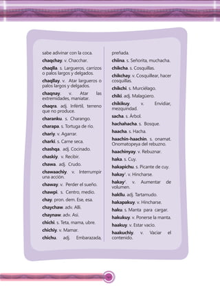 142
sabe adivinar con la coca.
chaqchay. v. Chacchar.
chaqlla. s. Largueros, carrizos
o palos largos y delgados.
chaqllay. v. Atar largueros o
palos largos y delgados.
chaqnay. v. Atar las
extremidades, maniatar.
chaqra. adj. Infértil, terreno
que no produce.
charanku. s. Charango.
charapa. s. Tortuga de río.
chariy. v. Agarrar.
charki. s. Carne seca.
chashqa. adj. Cocinado.
chaskiy. v. Recibir.
chawa. adj. Crudo.
chawaachiy. v. Interrumpir
una acción.
chaway. v. Perder el sueño.
chawpi. s. Centro, medio.
chay. pron. dem. Ese, esa.
chaychaw. adv. Alli.
chaynaw. adv. Asi.
chichi. s. Teta, mama, ubre.
chichiy. v. Mamar.
chichu. adj. Embarazada,
preñada.
chiina. s. Señorita, muchacha.
chikcha. s. Cosquillas.
chikchay. v. Cosquillear, hacer
cosquillas.
chikchi. s. Murciélago.
chiki. adj. Malagüero.
chikikuy. v. Envidiar,
mezquindad.
sacha. s. Árbol.
hachahacha. s. Bosque.
haacha. s. Hacha.
haachin-haachin. s. onamat.
Onomatopeya del rebuzno.
haachinyay. v. Rebuznar.
haka. s. Cuy.
hakapichu. s. Picante de cuy.
hakay1
. v. Hincharse.
hakay2
. v. Aumentar de
volumen.
hakllu. adj. Tartamudo.
hakapakuy. v. Hincharse.
haku. s. Manta para cargar.
hakukuy. v. Ponerse la manta.
haakuy. v. Estar vacío.
haakuchiy. v. Vaciar el
contenido.
 