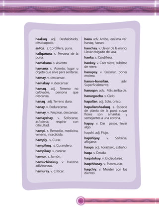 143
haakuq. adj. Deshabitado,
desocupado.
sallqa. s. Cordillera, puna.
hallqaruna. s. Persona de la
puna.
hamakuna. s. Asiento.
hamana. s. Asiento; lugar u
objeto que sirve para sentarse.
hamay. v. descansar.
hamakuy. v. descansar.
hamaq. adj. Terreno no
cultivable, persona que
descansa.
hanaq. adj. Terreno duro.
hanay. v. Endurecerse.
hamay. v. Respirar, descansar.
hamaychay. v. Sofocarse,
asﬁxiarse, respirar con
diﬁcultad.
hampi. s. Remedio, medicina,
veneno, insecticida.
hampiy. v. Curar.
hampikuq. s. Curandero.
hampikuy. v. curarse.
hamun. s. Jamón.
hamuchinakuy. v. Hacerse
adivinanzas.
hamuray. v. Criticar.
hana. adv. Arriba, encima. var.
hanaq, hanan.
hanchay. v. Llevar de la mano;
Llevar colgado del asa.
hanka. s. Cordillera.
hankay. v. Caer nieve, cubrirse
de nieve.
hanapay. v. Encimar, poner
encima.
hanan-hanallan. adv.
Superﬁcialmente.
hanaqan. adv. Más arriba de.
hanaqpacha. s. Cielo.
hapallan. adj. Solo, único.
hapallanshaakuq. s. Especie
de planta de la puna cuyas
ﬂores son amarillas y
semejantes a una corona.
hapay. v. Dar pasos, llevar
algo.
hapshi. adj. Flojo.
hapshiyay. v. Soltarse,
aﬂojarse.
haapa. adj. Forastero, extraño.
haqa. s. Deuda.
haqatukuy. v. Endeudarse.
haqchiwsay. v. Estornudar.
haqchiy. v. Morder con los
dientes.
 
