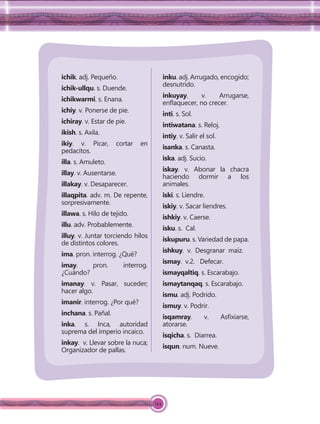 144
ichik. adj. Pequeño.
ichik-ullqu. s. Duende.
ichikwarmi. s. Enana.
ichiy. v. Ponerse de pie.
ichiray. v. Estar de pie.
ikish. s. Axila.
ikiy. v. Picar, cortar en
pedacitos.
illa. s. Amuleto.
illay. v. Ausentarse.
illakay. v. Desaparecer.
illaqpita. adv. m. De repente,
sorpresivamente.
illawa. s. Hilo de tejido.
illu. adv. Probablemente.
illuy. v. Juntar torciendo hilos
de distintos colores.
ima. pron. interrog. ¿Qué?
imay. pron. interrog.
¿Cuándo?
imanay. v. Pasar, suceder;
hacer algo.
imanir. interrog. ¿Por qué?
inchana. s. Pañal.
inka. s. Inca, autoridad
suprema del imperio incaico.
inkay. v. Llevar sobre la nuca;
Organizador de pallas.
inku. adj. Arrugado, encogido;
desnutrido.
inkuyay. v. Arrugarse,
enﬂaquecer, no crecer.
inti. s. Sol.
intiwatana. s. Reloj.
intiy. v. Salir el sol.
isanka. s. Canasta.
iska. adj. Sucio.
iskay. v. Abonar la chacra
haciendo dormir a los
animales.
iski. s. Liendre.
iskiy. v. Sacar liendres.
ishkiy. v. Caerse.
isku. s. Cal.
iskupuru. s. Variedad de papa.
ishkuy. v. Desgranar maíz.
ismay. v.2. Defecar.
ismayqaltiq. s. Escarabajo.
ismaytanqaq. s. Escarabajo.
ismu. adj. Podrido.
ismuy. v. Podrir.
isqamray. v. Asﬁxiarse,
atorarse.
isqicha. s. Diarrea.
isqun. num. Nueve.
 