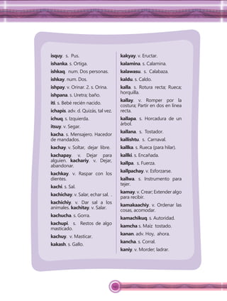 145
isquy. s. Pus.
ishanka. s. Ortiga.
ishkaq. num. Dos personas.
ishkay. num. Dos.
ishpay. v. Orinar. 2. s. Orina.
ishpana. s. Uretra; baño.
iti. s. Bebé recién nacido.
ichapis. adv. d. Quizás, tal vez.
ichuq. s. Izquierda.
itsuy. v. Segar.
kacha. s. Mensajero. Hacedor
de mandados.
kachay. v. Soltar, dejar libre.
kachapay. v. Dejar para
alguien. kachariy. v. Dejar,
abandonar.
kachkay. v. Raspar con los
dientes.
kachi. s. Sal.
kachichay. v. Salar, echar sal. .
kachichiy. v. Dar sal a los
animales. kachitay. v. Salar.
kachucha. s. Gorra.
kachupi. s. Restos de algo
masticado.
kachuy. v. Masticar.
kakash. s. Gallo.
kakyay. v. Eructar.
kalamina. s. Calamina.
kalawasu. s. Calabaza.
kaldu. s. Caldo.
kalla. s. Rotura recta; Rueca;
horquilla.
kallay. v. Romper por la
costura; Partir en dos en línea
recta.
kallapa. s. Horcadura de un
árbol.
kallana. s. Tostador.
kallishtu. s. Carnaval.
kallka. s. Rueca (para hilar).
kallki. s. Encañada.
kallpa. s. Fuerza.
kallpachay. v. Esforzarse.
kallwa. s. Instrumento para
tejer.
kamay. v. Crear; Extender algo
para recibir.
kamakaachiy. v. Ordenar las
cosas, acomodar.
kamachikuq. s. Autoridad.
kamcha s. Maíz tostado.
kanan. adv. Hoy, ahora.
kancha. s. Corral.
kaniy. v. Morder; ladrar.
 