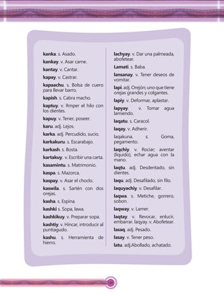 146
kanka. s. Asado.
kankay. v. Asar carne.
kantay. v. Cantar.
kapay. v. Castrar.
kapaachu. s. Bolsa de cuero
para llevar barro.
kapish. s. Cabra macho.
kaptuy. v. Rmper el hilo con
los dientes.
kapuy. v. Tener, poseer.
karu. adj. Lejos.
karka. adj. Percudido, sucio.
karkakuru. s. Escarabajo.
karkash. s. Bosta.
kartakuy. v. Escribir una carta.
kasamintu. s. Matrimonio.
kaspa. s. Mazorca.
kaspay. v. Asar el choclo.
kaswila. s. Sartén con dos
orejas.
kasha. s. Espina.
kashki s. Sopa, lawa.
kashkikuy. v. Preparar sopa.
kashtiy. v. Hincar, introducir al
puntiagudo.
kashu. s. Herramienta de
hierro.
lachyay. v. Dar una palmeada,
abofetear.
Lamati. s. Baba.
lansanay. v. Tener deseos de
vomitar.
lapi.adj.Orejón;unoquetiene
orejas grandes y colgantes.
lapiy. v. Deformar, aplastar.
lapyay. v. Tomar agua
lamiendo.
laqatu. s. Caracol.
laqay. v. Adherir.
laqakuna. s. Goma,
pegamento.
laqchiy. v. Rociar; aventar
(líquido), echar agua con la
mano.
laqtu. adj. Desdentado, sin
dientes.
laqu. adj. Desaﬁlado, sin ﬁlo.
laquyachiy. v. Desaﬁlar.
laqwa. s. Metiche, gorrero,
sobon.
laqway. v. Lamer.
laqtay. v. Revocar, enlucir,
embarrar. laqyay. v. Abofetear.
lasaq. adj. Pesado.
lasay. v. Tener peso.
latu. adj.Abollado, achatado.
 