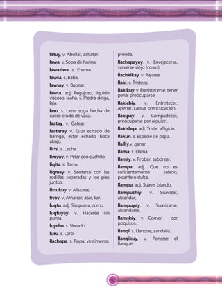 147
latuy. v. Abollar, achatar.
lawa. s. Sopa de harina.
lawatiwa. s. Enema.
lawsa. s. Baba.
lawsay. v. Babear.
lawta. adj. Pegajoso, líquido
viscoso. laaha. s. Piedra delga,
laja.
lasu. s. Lazo, soga hecha de
cuero crudo de vaca.
laatay. v. Gatear.
laataray. v. Estar echado de
barriga, estar echado boca
abajo.
lichi. s. Leche.
limyay. v. Pelar con cuchillo.
liqita. s. Barro.
liqmay. v. Sentarse con las
rodillas separadas y los pies
juntos.
listukuy. v. Alistarse.
liyay. v. Amarrar, atar, liar.
luqtu. adj. Sin punta, romo.
luqtuyay. v. Hacerse sin
punta.
luychu. s. Venado.
luru. s. Loro.
llachapa. s. Ropa, vestimenta,
prenda.
llachapayay. v. Envejecerse,
volverse viejo (cosas).
llachkikay. v. Rajarse.
llaki. s. Tristeza.
llakikuy. v. Entristecerse, tener
pena; preocuparse.
llakichiy. v. Entristecer,
apenar, causar preocupación.
llakipay. v. Compadecer,
preocuparse por alguien.
llakishqa. adj. Triste, aﬂigido.
llakun. s. Especie de papa.
llalliy.v. ganar.
llama. s. Llama.
llamiy. v. Probar, saborear.
llampa. adj. Que no es
suﬁcientemente salado,
picante o dulce.
llampu. adj. Suave, blando.
llampuchiy. v. Suavizar,
ablandar.
llampuyay. v. Suavizarse,
ablandarse.
llamshiy. v. Comer por
poquitos.
llanqi. s. Llanque, sandalia.
llanqikuy. v. Ponerse el
llanque.
 