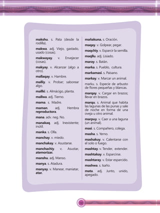 149
makshu. s. Pata (desde la
rodilla).
makwa. adj. Viejo, gastado,
usado (cosas).
makwayay. v. Envejecer
(cosas).
makyay. v. Alcanzar (algo a
otro).
mallaqay. v. Hambre.
malliy. v. Probar; saborear
algo.
mallki. s. Almácigo, planta.
mallwa. adj. Tierno.
mama. s. Madre.
maman. adj. Hembra
reproductora.
mana. adv. neg. No.
manakaq. adj. Inexistente;
inútil.
manka. s. Olla.
manchay. v. miedo.
manchakay. v. Asustarse.
manchachiy. v. Asustar,
atemorizar.
manshu. adj. Manso.
manya. s. Atadura.
manyay. v. Manear, maniatar,
atar.
mañakuna. s. Oración.
maqay. v. Golpear, pegar.
maqchiy. v. Esparcir la semilla.
maqllu. adj. Lisiado.
maray. s. Batán.
marka. s. Pueblo, cultura.
markamasi. s. Paisano.
markay. v. Marcar un animal.
marku. s. Especie de arbusto
de ﬂores pequeñas y blancas.
marqay. v. Cargar en brazos;
llevar en brazos.
marqu. s. Animal que habita
las lagunas de las punas y sale
de noche en forma de una
oveja u otro animal.
marpuy. v. Caer a una laguna
(un animal).
masi. s. Compañero, colega.
masha. s. Yerno.
mashakuy. v. Calentarse con
el solo o fuego.
mashtay. v. Tender, extender.
mashtakay. v. Esparcirse.
mashtaray. v. Estar esparcido.
mashwa. s. Isaño.
mata. adj. Junto, unido,
apegado.
 