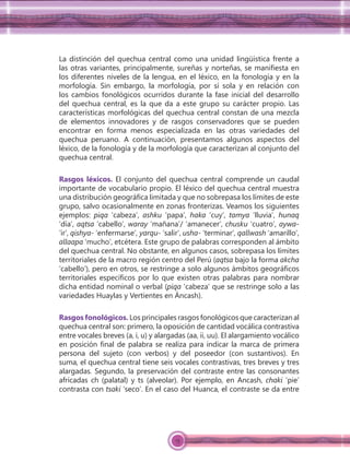 15
La distinción del quechua central como una unidad lingüística frente a
las otras variantes, principalmente, sureñas y norteñas, se maniﬁesta en
los diferentes niveles de la lengua, en el léxico, en la fonología y en la
morfología. Sin embargo, la morfología, por sí sola y en relación con
los cambios fonológicos ocurridos durante la fase inicial del desarrollo
del quechua central, es la que da a este grupo su carácter propio. Las
características morfológicas del quechua central constan de una mezcla
de elementos innovadores y de rasgos conservadores que se pueden
encontrar en forma menos especializada en las otras variedades del
quechua peruano. A continuación, presentamos algunos aspectos del
léxico, de la fonología y de la morfología que caracterizan al conjunto del
quechua central.
Rasgos léxicos. El conjunto del quechua central comprende un caudal
importante de vocabulario propio. El léxico del quechua central muestra
una distribución geográﬁca limitada y que no sobrepasa los límites de este
grupo, salvo ocasionalmente en zonas fronterizas. Veamos los siguientes
ejemplos: piqa ‘cabeza’, ashku ‘papa’, haka ‘cuy’, tamya ‘lluvia’, hunaq
‘día’, aqtsa ‘cabello’, waray ‘mañana’/ ‘amanecer’, chusku ‘cuatro’, aywa-
‘ir’, qishya- ‘enfermarse’, yarqu- ‘salir’, usha- ‘terminar’, qallwash ‘amarillo’,
allaapa ‘mucho’, etcétera. Este grupo de palabras corresponden al ámbito
del quechua central. No obstante, en algunos casos, sobrepasa los límites
territoriales de la macro región centro del Perú (aqtsa bajo la forma akcha
‘cabello’), pero en otros, se restringe a solo algunos ámbitos geográﬁcos
territoriales especíﬁcos por lo que existen otras palabras para nombrar
dicha entidad nominal o verbal (piqa ‘cabeza’ que se restringe solo a las
variedades Huaylas y Vertientes en Áncash).
Rasgos fonológicos. Los principales rasgos fonológicos que caracterizan al
quechua central son: primero, la oposición de cantidad vocálica contrastiva
entre vocales breves (a, i, u) y alargadas (aa, ii, uu). El alargamiento vocálico
en posición ﬁnal de palabra se realiza para indicar la marca de primera
persona del sujeto (con verbos) y del poseedor (con sustantivos). En
suma, el quechua central tiene seis vocales contrastivas, tres breves y tres
alargadas. Segundo, la preservación del contraste entre las consonantes
africadas ch (palatal) y ts (alveolar). Por ejemplo, en Ancash, chaki ‘pie’
contrasta con tsaki ‘seco’. En el caso del Huanca, el contraste se da entre
 