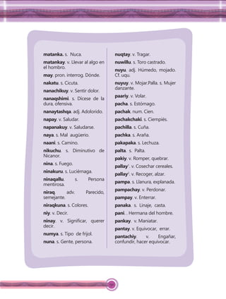 150
matanka. s. Nuca.
matankay. v. Llevar al algo en
el hombro.
may. pron. interrog. Dónde.
nakatu. s. Cicuta.
nanachikuy. v. Sentir dolor.
nanaqshimi. s. Dícese de la
dura, ofensiva.
nanaytashqa. adj. Adolorido.
napay. v. Saludar.
napanakuy. v. Saludarse.
naya. s. Mal augüerio.
naani. s. Camino.
nikuchu. s. Diminutivo de
Nicanor.
nina. s. Fuego.
ninakuru. s. Luciérnaga.
ninaqallu. s. Persona
mentirosa.
niraq. adv. Parecido,
semejante.
niraqkuna. s. Colores.
niy. v. Decir.
ninay. v. Signiﬁcar, querer
decir.
numya. s. Tipo de frijol.
nuna. s. Gente, persona.
nuqtay. v. Tragar.
nuwillu. s. Toro castrado.
nuyu. adj. Húmedo, mojado.
Cf. uqu.
nuyuy. v. Mojar.Palla. s. Mujer
danzante.
paariy. v. Volar.
pacha. s. Estómago.
pachak. num. Cien.
pachakchaki. s. Ciempiés.
pachilla. s. Cuña.
pachka. s. Araña.
pakapaka. s. Lechuza.
palta. s. Palta.
pakiy. v. Romper, quebrar.
pallay1
. v. Cosechar cereales.
pallay2
. v. Recoger, alzar.
pampa. s. Llanura, explanada.
pampachay. v. Perdonar.
pampay. v. Enterrar.
panaka. s. Linaje, casta.
pani. . Hermana del hombre.
pankay. v. Maniatar.
pantay. v. Equivocar, errar.
pantachiy. v. Engañar,
confundir, hacer equivocar.
 