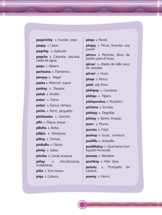 151
paqarichiy. v. Fundar, crear.
paqay. v. Lavar.
paqchiy. v. Aplaudir.
paqcha. s. Catarata, cascada,
caída de agua.
paqu. s. Alpaca.
pariwana. s. Flamenco.
parquy. v. Regar.
paska s. Mármol suave.
paskay. v. Desatar.
patak. s. Andén.
patsa1
. s. Tierra.
patsa2
. s. Época, tiempo.
pichis. s. Perro pequeño.
pichisanka. s. Gorrión.
piki. s. Nigua, pique.
piksha. s. Bolsa.
pillpis. s. Mariposa.
piltay. v. Trenzar.
pinkullu. s. Flauta.
pintiy. v. Saltar.
pincha. s. Canal, acequia.
piñay. v. Encolerizarse,
molestarse.
piña. s. Toro bravo.
piqa. s. Cabeza.
pirqa. s. Pared.
pirqay. v. Pircar, levantar una
pared.
piruru. s. Perinola, disco de
piedra para el huso.
pirwa1
. s. Atado de tallo seco
de cereales.
pirwa2
. s. Huso.
pisqa. s. Moco.
pishi. adj. Poco.
pishipay. v. Cansarse.
pishqu. s. Pájaro.
pishqurukus. s. Ruiseñor.
pichana. s. Escoba.
pishtay. v. Degollar.
pichay. v. Barrer, limpiar.
puru1
. s. Pluma.
purutu. s. Frijol.
pushay. v. Guiar, conducir.
pushllu. s. Ampolla.
pushllukuy. v. Quemarse (con
líquido hirviente).
puusay. v. Rebalsar.
puchkay. v. Hilar lana.
pututu. s. Trompeta de
caracol.
puway. v. Hervir.
 