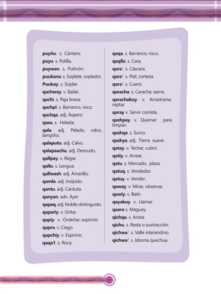 152
puyñu. s. Cántaro.
puyu. s. Polilla.
puywan. s. Pulmón.
puukana. s. Soplete, soplador.
Puukay. v. Soplar.
qachway. v. Bailar.
qachi. s. Paja brava.
qachpi. s. Barranco, risco.
qachqa. adj. Áspero.
qasa. s. Helada.
qala. adj. Pelado, calvo,
lampiño.
qalaputu. adj. Calvo.
qalapaachu. adj. Desnudo.
qallpay. v. Regar.
qallu. s. Lengua.
qallwash. adj. Amarillo.
qamla. adj. Insípido.
qantu. adj. Cantuta.
qanyan. adv. Ayer
qapaq.adj.Noble;distinguido.
qapariy. v. Gritar.
qapiy. v. Ordeñar; exprimir.
qapra. s. Ciego.
qapchiy. v. Exprimir.
qaqa1. s. Roca.
qaqa. s. Barranco, risco.
qaqlla. s. Cara.
qara1
. s. Cáscara.
qara2
. s. Piel, corteza.
qara3
. s. Cuero.
qaracha. s. Caracha, sarna.
qarachakuy. v. Arrastrarse,
reptar.
qaray v. Servir comida.
qashpay. v. Quemar para
limpiar.
qashqa. s. Surco.
qashya. adj. Tierra suave.
qatay. v. Techar, cubrir.
qatiy. v. Arrear.
qatu. s. Mercado, plaza.
qatuq. s. Vendedor.
qatuy. v. Vender.
qaway. v. Mirar, observar.
qawiy. v. Batir.
qayakuy. v. Llamar.
qaara s. Maguey.
qichqa. s. Arista.
qichu. s. Resta o sustracción.
qichwa1
. s. Valle interandino.
qichwa2
. s. Idioma quechua.
 