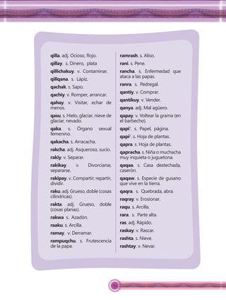 153
qilla. adj. Ocioso, ﬂojo.
qillay. s. Dinero, plata
qillichakuy. v. Contaminar.
qillqana. s. Lápiz.
qachak. s. Sapo.
qachiy. v. Romper, arrancar.
qahay. v. Visitar, echar de
menos.
qasu. s. Hielo, glaciar, nieve de
glaciar, nevado.
qaka. s. Órgano sexual
femenino.
qakacha. s. Arracacha.
rakcha. adj. Asqueroso, sucio.
rakiy. v. Separar.
rakikay. v. Divorciarse,
separarse.
rakipay. v. Compartir; repartir,
dividir.
raku. adj. Grueso, doble (cosas
cilíndricas).
rakta. adj. Grueso, doble
(cosas planas).
rakwa s. Azadón.
raaku. s. Arcilla.
ramay. v. Derramar.
rampuqchu. s. Frutescencia
de la papa.
ramrash. s. Aliso.
rani. s. Pene.
rancha. s. Enfermedad que
ataca a las papas.
ranra. s. Pedregal.
qantiy. v. Comprar.
qantikuy. v. Vender.
qanya. adj. Mal agüero.
qapay. v. Voltear la grama (en
el barbecho).
qapi1
. s. Papel, página.
qapi2
. s. Hoja de plantas.
qapra. s. Hoja de plantas.
qapracha. s. Niña o muchacha
muy inquieta o juguetona.
qaqaa. s. Casa destechada,
caserón.
qaqaw. s. Especie de gusano
que vive en la tierra.
qaqra. s. Quebrada, abra.
raqray. v. Erosionar.
raqu. s. Arcilla.
rara. s. Parte alta.
ras. adj. Rápido.
raskay. v. Rascar.
rashta. s. Nieve.
rashtay. v. Nevar.
 