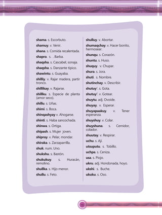 155
shama. s. Escorbuto.
shamuy. v. Venir.
shana. s. Comida recalentada.
shapra. s. . Barba.
shaqsha. s. Cascabel, sonaja.
shaqsha. s. Danzante típico.
shawintu. s. Guayaba.
shilliy. v. Rajar madera, partir
tronco.
shillikay. v. Rajarse.
shillku. s. Especie de planta
(amor seco).
shillu. s. Uñas.
shimi. s. Boca.
shinqashyay v. Ahogarse.
shinti. s. Haba sancochada.
shinwa. s. Ortiga.
shipash. s. Mujer joven.
shipray. v. Pelar, mondar.
shiraka. s. Zarzaparrilla.
shuk. num. Uno.
shukshu. s. Bastón.
shukukuy. s. Huracán,
remolino.
shullka. s. Hijo menor.
shullu. s. Feto.
shulluy. v. Abortar.
shumaqchay. v. Hacer bonito,
hermosear.
shunqu. s. Corazón.
shuntu. s. Huso.
shuquy. v. Chupar.
shura. s. Jora.
shuti. s. Nombre.
shutinchay. v. Describir.
shutuy1
. s. Gota.
shutuy2
. v. Gotear.
shuytu. adj. Ovoide.
shuyay. v. Esperar.
shuyapaakuy. v. Tener
esperanza.
shuyshuy. v. Colar.
shuyshuna. s. Cernidor,
colador.
shuutay. v. Respirar.
uchu. s. Ají.
utsuputu. s. Tobillo.
uchpa. s. Ceniza.
usa. s. Piojo.
ukru. adj. Hondonada, hoyo.
ukshi. s. Buche.
ukuku. s. Oso.
 