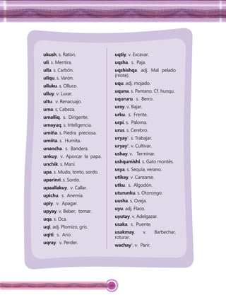 156
ukush. s. Ratón.
uli. s. Mentira.
ulla. s. Carbón.
ullqu. s. Varón.
ulluku. s. Olluco.
ulluy. v. Luxar.
ultu. v. Renacuajo.
uma. s. Cabeza.
umalliq. s. Dirigente.
umayuq. s. Inteligencia.
umiña. s. Piedra preciosa.
umiita. s. Humita.
unancha. s. Bandera.
unkuy. v. Aporcar la papa.
unchik. s. Maní.
upa. s. Mudo, tonto, sordo.
uparinri. s. Sordo.
upaallakuy. v. Callar.
upichu. s. Anemia.
upiy. v. Apagar.
upyay. v. Beber, tomar.
uqa. s. Oca.
uqi. adj. Plomizo, gris.
uqiti. s. Ano.
uqray. v. Perder.
uqtiy. v. Excavar.
uqsha. s. Paja.
uqshishqa. adj. Mal pelado
(mote).
uqu. adj. mojado.
uquna. s. Pantano. Cf. hunqu.
uqururu. s. Berro.
uray. v. Bajar.
urku. s. Frente.
urpi. s. Paloma.
urus. s. Cerebro.
uryay1
. s. Trabajar.
uryay2
. v. Cultivar.
ushay. v. Terminar.
ushqumishi. s. Gato montés.
usya. s. Sequía, verano.
utikay. v. Cansarse.
utku. s. Algodón.
uturunku. s. Otorongo.
uusha. s. Oveja.
uyu. adj. Flaco.
uyutay. v. Adelgazar.
usaka. s. Puente.
usakmay. v. Barbechar,
roturar.
wachay1
. v. Parir.
 
