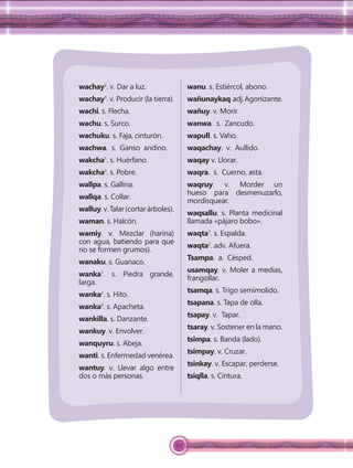 157
wachay2
. v. Dar a luz.
wachay3
. v. Producir (la tierra).
wachi. s. Flecha.
wachu. s. Surco.
wachuku. s. Faja, cinturón.
wachwa. s. Ganso andino.
wakcha1
. s. Huérfano.
wakcha2
. s. Pobre.
wallpa. s. Gallina.
wallqa. s. Collar.
walluy.v.Talar(cortarárboles).
waman. s. Halcón.
wamiy. v. Mezclar (harina)
con agua, batiendo para que
no se formen grumos).
wanaku. s. Guanaco.
wanka1
. s. Piedra grande,
larga.
wanka2
. s. Hito.
wanka3
. s. Apacheta.
wankilla. s. Danzante.
wankuy. v. Envolver.
wanquyru. s. Abeja.
wanti. s. Enfermedad venérea.
wantuy. v. Llevar algo entre
dos o más personas.
wanu. s. Estiércol, abono.
wañunaykaq.adj.Agonizante.
wañuy. v. Morir.
wanwa. s. Zancudo.
wapull. s. Vaho.
waqachay. v. Aullido.
waqay v. Llorar.
waqra. s. Cuerno, asta.
waqruy. v. Morder un
hueso para desmenuzarlo,
mordisquear.
waqsallu. s. Planta medicinal
llamada «pájaro bobo».
waqta1
. s. Espalda.
waqta2
. adv. Afuera.
Tsampa. a. Césped.
usamqay. v. Moler a medias,
frangollar.
tsamqa. s. Trigo semimolido.
tsapana. s. Tapa de olla.
tsapay. v. Tapar.
tsaray. v. Sostener en la mano.
tsimpa. s. Banda (lado).
tsimpay. v. Cruzar.
tsinkay. v. Escapar, perderse.
tsiqlla. s. Cintura.
 