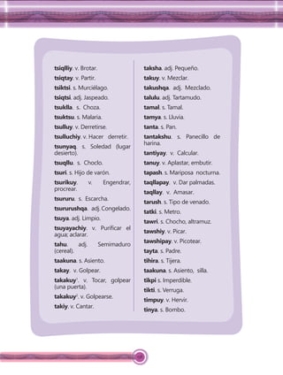 158
tsiqlliy. v. Brotar.
tsiqtay. v. Partir.
tsiktsi. s. Murciélago.
tsiqtsi. adj. Jaspeado.
tsuklla. s. Choza.
tsuktsu. s. Malaria.
tsulluy. v. Derretirse.
tsulluchiy. v. Hacer derretir.
tsunyaq. s. Soledad (lugar
desierto).
tsuqllu. s. Choclo.
tsuri. s. Hijo de varón.
tsurikuy. v. Engendrar,
procrear.
tsururu. s. Escarcha.
tsururushqa. adj. Congelado.
tsuya. adj. Limpio.
tsuyayachiy. v. Puriﬁcar el
agua; aclarar.
tahu. adj. Semimaduro
(cereal).
taakuna. s. Asiento.
takay. v. Golpear.
takakuy1
. v. Tocar, golpear
(una puerta).
takakuy2
. v. Golpearse.
takiy. v. Cantar.
taksha. adj. Pequeño.
takuy. v. Mezclar.
takushqa. adj. Mezclado.
talulu. adj. Tartamudo.
tamal. s. Tamal.
tamya. s. Lluvia.
tanta. s. Pan.
tantakshu. s. Panecillo de
harina.
tantiyay. v. Calcular.
tanuy. v. Aplastar, embutir.
tapash. s. Mariposa nocturna.
taqllapay. v. Dar palmadas.
taqllay. v. Amasar.
tarush. s. Tipo de venado.
tatki. s. Metro.
tawri. s. Chocho, altramuz.
tawshiy. v. Picar.
tawshipay. v. Picotear.
tayta. s. Padre.
tihira. s. Tijera.
taakuna. s. Asiento, silla.
tikpi s. Imperdible.
tikti. s. Verruga.
timpuy. v. Hervir.
tinya. s. Bombo.
 