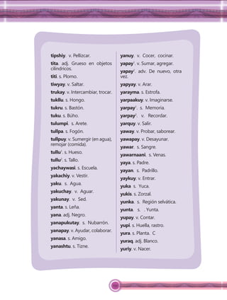 159
tipshiy. v. Pellizcar.
tita. adj. Grueso en objetos
cilíndricos.
titi. s. Plomo.
tiwyay. v. Saltar.
trukay. v. Intercambiar, trocar.
tukllu. s. Hongo.
tukru. s. Bastón.
tuku. s. Búho.
tulumpi. s. Arete.
tullpa. s. Fogón.
tullpuy. v. Sumergir (en agua),
remojar (comida).
tullu1
. s. Hueso.
tullu2
. s. Tallo.
yachaywasi. s. Escuela.
yakachiy. v. Vestir.
yaku. s. Agua.
yakuchay. v. Aguar.
yakunay. v. Sed.
yanta. s. Leña.
yana. adj. Negro.
yanapukutay. s. Nubarrón.
yanapay. v. Ayudar, colaborar.
yanasa. s. Amigo.
yanashtu. s. Tizne.
yanuy. v. Cocer, cocinar.
yapay1
. v. Sumar, agregar.
yapay2
. adv. De nuevo, otra
vez.
yapyay. v. Arar.
yarayma. s. Estrofa.
yarpaakuy. v. Imaginarse.
yarpay1
. s. Memoria.
yarpay2
. v. Recordar.
yarquy. v. Salir.
yaway. v. Probar, saborear.
yawapay. v. Desayunar.
yawar. s. Sangre.
yawarnaani. s. Venas.
yaya. s. Padre.
yayan. s. Padrillo.
yaykuy. v. Entrar.
yuka s. Yuca.
yukis. s. Zorzal.
yunka. s. Región selvática.
yunta. s. . Yunta.
yupay. v. Contar.
yupi. s. Huella, rastro.
yura. s. Planta. C
yuraq. adj. Blanco.
yuriy. v. Nacer.
 
