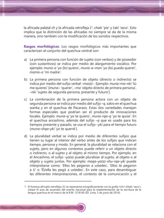 16
la africada palatal ch y la africada retroﬂeja ĉ1
: chaki ‘pie’ y ĉaki ‘seco’. Esto
implica que la distinción de las africadas no siempre se da de la misma
manera, sino también con la modiﬁcación de los sonidos respectivos.
Rasgos morfológicos. Los rasgos morfológicos más importantes que
caracterizan al conjunto del quechua central son:
a) La primera persona con función de sujeto (con verbos) y de poseedor
(con sustantivos) se indica por medio de alargamiento vocálico. Por
ejemplo: muna–a ‘yo (lo) quiero’, muna–a–man ‘yo (lo) puedo querer’,
mama–a ‘mi madre’.
b) La primera persona con función de objeto (directo o indirecto) se
indica por medio del sufijo verbal –ma(a)–. Ejemplo: muna–ma–nki ‘tú
me quieres’ [muna– ‘querer’, –ma ‘objeto directo de primera persona’,
–nki ‘sujeto de segunda persona, presente y futuro’].
c) La combinación de la primera persona actora con un objeto de
segunda persona se indica por medio del sufijo –q, salvo en el quechua
wanka y en el quechua de Pacaraos. Estas dos variedades manejan
formas especiales que podrían ser el producto de innovaciones
locales. Ejemplo: muna–q ‘yo te quiero’, muna–rqa–q ‘yo te quise’. En
el quechua ancashino, además del sufijo –q que es usado para los
tiempos presente y pasado, se usa el sufijo –yki para el tiempo futuro
(muna–shqa–yki ‘yo te querré’).
d) La pluralidad verbal se indica por medio de diferentes sufijos que
tienen su lugar al interior del verbo antes de los sufijos que indican
tiempo, persona y modo. En general, la pluralidad se relaciona con el
sujeto, pero en algunos contextos puede referir a un objeto directo
o indirecto, o al sujeto y al objeto al mismo tiempo. Por ejemplo, en
el Ancashino, el sufijo –ya(a) puede pluralizar al sujeto, al objeto o al
objeto y sujeto juntos. Por ejemplo: maqa–ya(a)–shu–rqa–yki puede
interpretarse como: ‘Ellos les pegaron a ustedes’, ‘Ellos te pegaron
a ti’ o ‘Él/ella les pegó a ustedes’. En este caso, para desambiguar
las diferentes interpretaciones, el contexto de la comunicación y el
1 El fonema africado retroﬂejo /ĉ/ se representa ortográﬁcamente con la grafía ˂ćh˃ (ćhaki ‘seco’).
(véase El acta de acuerdos del evento nacional para la implementación de la escritura de la
lengua quechua en el marco de la R.M. 1218-85-ED. Lima, 5 de junio de 2014).
 