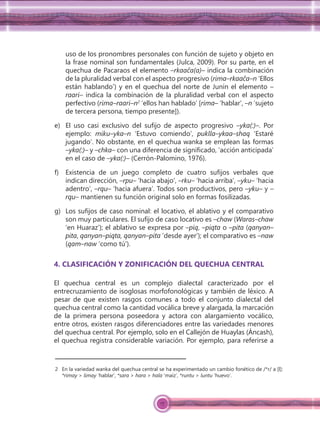 17
uso de los pronombres personales con función de sujeto y objeto en
la frase nominal son fundamentales (Julca, 2009). Por su parte, en el
quechua de Pacaraos el elemento –rkaaĉa(a)– indica la combinación
de la pluralidad verbal con el aspecto progresivo (rima–rkaaĉa–n ‘Ellos
están hablando’) y en el quechua del norte de Junín el elemento –
raari– indica la combinación de la pluralidad verbal con el aspecto
perfectivo (rima–raari–n2
‘ellos han hablado’ [rima– ‘hablar’, –n ‘sujeto
de tercera persona, tiempo presente]).
e) El uso casi exclusivo del sufijo de aspecto progresivo –yka(:)–. Por
ejemplo: miku–yka–n ‘Estuvo comiendo’, puklla–ykaa–shaq ‘Estaré
jugando’. No obstante, en el quechua wanka se emplean las formas
–yka(:)– y –chka– con una diferencia de significado, ‘acción anticipada’
en el caso de –yka(:)– (Cerrón-Palomino, 1976).
f) Existencia de un juego completo de cuatro sufijos verbales que
indican dirección, –rpu– ‘hacia abajo’, –rku– ‘hacia arriba’, –yku– ‘hacia
adentro’, –rqu– ‘hacia afuera’. Todos son productivos, pero –yku– y –
rqu– mantienen su función original solo en formas fosilizadas.
g) Los sufijos de caso nominal: el locativo, el ablativo y el comparativo
son muy particulares. El sufijo de caso locativo es –chaw (Waras–chaw
‘en Huaraz’); el ablativo se expresa por –piq, –piqta o –pita (qanyan–
pita, qanyan–piqta, qanyan–pita ‘desde ayer’); el comparativo es –naw
(qam–naw ‘como tú’).
4. CLASIFICACIÓN Y ZONIFICACIÓN DEL QUECHUA CENTRAL
El quechua central es un complejo dialectal caracterizado por el
entrecruzamiento de isoglosas morfofonológicas y también de léxico. A
pesar de que existen rasgos comunes a todo el conjunto dialectal del
quechua central como la cantidad vocálica breve y alargada, la marcación
de la primera persona poseedora y actora con alargamiento vocálico,
entre otros, existen rasgos diferenciadores entre las variedades menores
del quechua central. Por ejemplo, solo en el Callejón de Huaylas (Áncash),
el quechua registra considerable variación. Por ejemplo, para referirse a
2 En la variedad wanka del quechua central se ha experimentado un cambio fonético de /*r/ a [l]:
*rimay > limay ‘hablar’, *sara > hara > hala ‘maíz’, *runtu > luntu ‘huevo’.
 