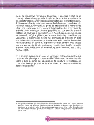 19
Desde la perspectiva meramente lingüística, el quechua central es un
complejo dialectal muy grande donde se da un entrecruzamiento de
isoglosasfonológicasymorfológicas,asícomotambiénelementoslexicales.
Si bien dentro de esta variante se agrupan las hablas quechuas de Áncash,
Huánuco, Pasco, Junín y Lima. El grado de inteligibilidad es mayor entre
ellas y con tendencia a crecer las posibilidades de mutuo entendimiento
entre las zonas de mayor cercanía geográﬁca. Así por ejemplo, entre el
hablante de Huánuco o parte de Pasco y Áncash apenas existen ligeras
variaciones fonológicas y léxicas; en cambio entre Junín y Lima (Chancay y
Cajatambo) la diferencia es mucho más acentuada. La evolución en cada
una de las zonas ha seguido su propio destino. A decir verdad, la variedad
Huanca (hablada en Junín) ha experimentado los cambios más críticos
que a su vez han signiﬁcado grados muy considerables de diferenciación
entre los microdialectos del mismo Huanca (Cerrón-Palomino, 1987, 1989;
Adelaar, 2010).
En el siguiente cuadro, se presenta las variedades del quechua central, sus
subvariedadesyloslugaresdondesehabla.Dichocuadrohasidoelaborado
sobre la base de datos que aparecen en la literatura especializada, así
como con datos propios elicitados a hablantes de diferentes variedades
del quechua central:5
5 Los quechuahablantes que participaron en la elicitación de datos fueron: Luis Sánchez, de Junín;
Feliciano Fabián, de Huánuco; Selvino Guadalupe, de Pasco; y Félix Julca, de Áncash (2014).
Asimismo, se recogieron datos de los profesores participantes en el I y II taller de elaboración
del manual de escritura del quechua central, llevado a cabo en Lima y Barranca, respectivamente
(DEIB, 2016).
 