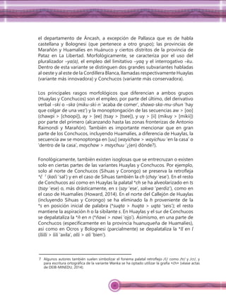 21
el departamento de Áncash, a excepción de Pallasca que es de habla
castellana y Bolognesi (que pertenece a otro grupo); las provincias de
Marañón y Huamalíes en Huánuco y ciertos distritos de la provincia de
Pataz en La Libertad. Morfológicamente, se caracteriza por el uso del
pluralizador –ya(a), el empleo del limitativo –yaq y el interrogativo –ku.
Dentro de esta variante se distinguen dos grandes subvariantes habladas
al oeste y al este de la Cordillera Blanca, llamadas respectivamente Huaylas
(variante más innovadora) y Conchucos (variante más conservadora).
Los principales rasgos morfológicos que diferencian a ambos grupos
(Huaylas y Conchucos) son el empleo, por parte del último, del derivativo
verbal –ski o –ska (miku-ski-n ‘acaba de comer’, shawa-ska-mu-shun ‘hay
que colgar de una vez’) y la monoptongación de las secuencias aw > [oo]
(chawpi > [choopi]), ay > [ee] (tsay > [tsee]), y uy > [ii] (mikuy > [mikii])
por parte del primero (alcanzando hasta las zonas fronterizas de Antonio
Raimondi y Marañón). También es importante mencionar que en gran
parte de los Conchucos, incluyendo Huamalíes, a diferencia de Huaylas, la
secuencia aw se monoptonga en [uu] (wayichaw > wayichuu ‘en la casa’ o
‘dentro de la casa’, maychaw > maychuu ‘¿(en) dónde?).
Fonológicamente, también existen isoglosas que se entrecruzan o existen
solo en ciertas partes de las variantes Huaylas y Conchucos. Por ejemplo,
solo al norte de Conchucos (Sihuas y Corongo) se preserva la retroﬂeja
*ĉ 7
(kaĉi ‘sal’) y en el caso de Sihuas también la ch (chay ‘ese’). En el resto
de Conchucos así como en Huaylas la palatal *ch se ha alveolarizado en ts
(tsay ‘ese) o, más drásticamente, en s (say ‘ese’, sakwa ‘perdiz’), como en
el caso de Huamalíes (Howard, 2014). En el norte del Callejón de Huaylas
(incluyendo Sihuas y Corongo) se ha eliminado la h proveniente de la
*s en posición inicial de palabra (*suqta > huqta > uqta ‘seis’); el resto
mantiene la aspiración h o la sibilante s. En Huaylas y el sur de Conchucos
se depalataliza la *ñ en n (*ñawi > nawi ‘ojo’). Asimismo, en una parte de
Conchucos (especíﬁcamente en la provincia huanuqueña de Huamalíes),
así como en Ocros y Bolognesi (parcialmente) se depalataliza la *ll en l
(llilli > lili ‘axila’, alli > ali ‘bien’).
7 Algunos autores también suelen simbolizar el fonema palatal retroﬂejo /ĉ/ como /tr/ y /cr/, y
para escritura ortográﬁca de la variante Wanka se ha optado utilizar la grafía ˂ćh˃ (véase actas
de DEIB-MINEDU, 2014).
 