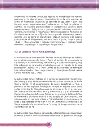 22
Finalmente, la variante Conchucos registra la inestabilidad del fonema
postvelar q. En algunos casos, principalmente en la zona noreste, así
como en Huamalíes (Huánuco), se sonoriza en [g] (qam > gam ‘tú’).
En otros casos, mayormente en Conchucos sur, en ﬁnal de palabra no
agentivo se evapora produciéndose el alargamiento vocálico como
compensación q > [ø] (qampaq > qampaa ‘para ti’, mikushaq > mikushaa
‘comeré’, maychawraq > maychuuraa ‘dónde será/estará’). Asimismo, en
Conchucos norte, en los suﬁjos de tiempo pasado remoto –rqa, pasado
reciente –rqu, así como en el participio –shqa, el elemento q se evapora
y se produce el alargamiento vocálico: –rqa > [–raa], /–rqu > [–ruu],
–shqa > [–shaa], mikurqaa > mikuraa ‘comí’ mikurquu > mikuruu ‘acabo
de comer’, upyashqayki > upyashaayki ‘lo que tomas’).
4.2. La variedad Pasco-Junín (wankay)
La variante Pasco-Junín también llamada Huáncay (Wankay) es hablada
en los departamentos de Junín y Pasco, el sureste de la provincia de
Cajatambo, el este de Chancay y el noreste y el sureste de Yauyos (Lima).
Este subgrupo se caracteriza principalmente por el manejo de la triple
pluralización –paaku, –Vri y –rkaa. Dentro de esta variedad se distinguen
tres subvariedades: Yaru, Jauja-Huanca y Huangáscar-Topará (véase
Cerrón-Palomino 1987, 1989).
La subvariedad Yaru es hablada en el sureste de Cajatambo y las serranías
de Chancay (Lima), el departamento de Pasco y las provincias de Junín,
Yauli y Tarma, en el departamento de Junín. Caracteriza al Yaru la
presencia de las isoglosas fonológicas *ch que en algunas zonas como
en las vertientes de Chaupihuaranga, se alveoriza en ts, en las serranías
de Chancay se desafricativiza en s y alternan ts y s, y en el sureste de
Cajatambo solo existe la forma s. Asimismo, en gran parte del área de Yaru
se mantiene la distinción entre *ĉ y *ch, excepto en Chancay (Lima). Del
mismo modo, en casi toda el área la *s inicial derivó en h así como se ha
dado la depalatalización de *ñ en n y *ll en I. Finalmente, en las hablas de
Tarma se produce la sonorización de *p en b y de k en g; asimismo, se da
espirantización de *q.
La subvariedad Jauja-Huanca es hablada en los territorios de los antiguos
shawshas y wankas que actualmente comprende las provincias de Jauja,
 