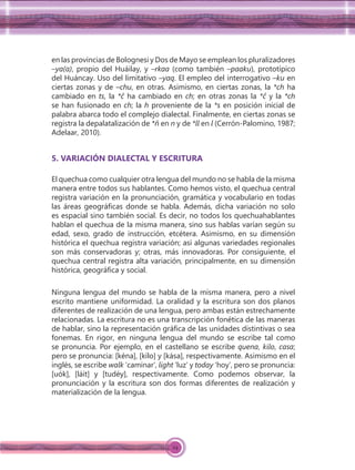 24
en las provincias de Bolognesi y Dos de Mayo se emplean los pluralizadores
–ya(a), propio del Huáilay, y –rkaa (como también –paaku), prototípico
del Huáncay. Uso del limitativo –yaq. El empleo del interrogativo –ku en
ciertas zonas y de –chu, en otras. Asimismo, en ciertas zonas, la *ch ha
cambiado en ts, la *ĉ ha cambiado en ch; en otras zonas la *ĉ y la *ch
se han fusionado en ch; la h proveniente de la *s en posición inicial de
palabra abarca todo el complejo dialectal. Finalmente, en ciertas zonas se
registra la depalatalización de *ñ en n y de *ll en l (Cerrón-Palomino, 1987;
Adelaar, 2010).
5. VARIACIÓN DIALECTAL Y ESCRITURA
El quechua como cualquier otra lengua del mundo no se habla de la misma
manera entre todos sus hablantes. Como hemos visto, el quechua central
registra variación en la pronunciación, gramática y vocabulario en todas
las áreas geográﬁcas donde se habla. Además, dicha variación no solo
es espacial sino también social. Es decir, no todos los quechuahablantes
hablan el quechua de la misma manera, sino sus hablas varían según su
edad, sexo, grado de instrucción, etcétera. Asimismo, en su dimensión
histórica el quechua registra variación; así algunas variedades regionales
son más conservadoras y; otras, más innovadoras. Por consiguiente, el
quechua central registra alta variación, principalmente, en su dimensión
histórica, geográﬁca y social.
Ninguna lengua del mundo se habla de la misma manera, pero a nivel
escrito mantiene uniformidad. La oralidad y la escritura son dos planos
diferentes de realización de una lengua, pero ambas están estrechamente
relacionadas. La escritura no es una transcripción fonética de las maneras
de hablar, sino la representación gráﬁca de las unidades distintivas o sea
fonemas. En rigor, en ninguna lengua del mundo se escribe tal como
se pronuncia. Por ejemplo, en el castellano se escribe quena, kilo, casa;
pero se pronuncia: [kéna], [kílo] y [kása], respectivamente. Asimismo en el
inglés, se escribe walk ‘caminar’, light ‘luz’ y today ‘hoy’, pero se pronuncia:
[uók], [láit] y [tudéy], respectivamente. Como podemos observar, la
pronunciación y la escritura son dos formas diferentes de realización y
materialización de la lengua.
 