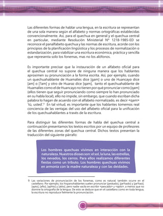 25
Las diferentes formas de hablar una lengua, en la escritura se representan
de una sola manera según el alfabeto y normas ortográﬁcas establecidas
convencionalmente. Así, para el quechua en general y el quechua central
en particular, mediante Resolución Ministerial Nº 1218-1985-ED se
reconoce el panalfabeto quechua y las normas de escritura, acorde con los
principios de la planiﬁcación lingüística y los procesos de normalización o
estandarización, para viabilizar una escritura económica, práctica y sencilla
que representa solo los fonemas, mas no los alófonos.
Es importante precisar que la instauración de un alfabeto oﬁcial para
el quechua central no supone de ninguna manera que los hablantes
aproximen su pronunciación a la forma escrita. Así, por ejemplo, cuando
un quechuahablante de Huamalíes dice [gam] o uno de Huancayo dice
[am] o [?am] y otro de Huaraz dice [qam], tanto el quechuahablante de
Huamalíes como el de Huancayo no tienen por qué pronunciar como [qam]
(ellos tienen que seguir pronunciando como siempre lo han pronunciado
en su habla local), ello no impide, sin embargo, que cuando escriban dicha
palabra lo hagan de acuerdo con el alfabeto normalizado, es decir ˂qam˃
‘tú, usted’.9
En tal virtud, es importante que los hablantes tomemos real
conciencia de las ventajas del uso del alfabeto oﬁcial para la uniﬁcación
de los quechuahablantes a través de la escritura.
Para distinguir las diferentes formas de habla del quechua central a
continuación presentamos los textos escritos por un equipo de profesores
de las diferentes zonas del quechua central. Dichos textos presentan la
traducción del siguiente párrafo:
9 Las variaciones de pronunciación de los fonemas, como es natural, también ocurre en el
castellano. Por ejemplo, los hispanohablantes suelen pronunciar [peskado], [peh
kado] y [peh
kao];
[apto], [afto], [aphto] y [akto], pero nadie vacila en escribir ˂pescado˃ y ˂apto˃, a menos que no
domine la ortografía de la lengua. De esto se deduce que en el castellano como en toda lengua,
la escritura no reproduce ﬁelmente la pronunciación.
Los hombres quechuas vivimos en interacción con la
naturaleza.Nuestrosdiosesson:elsol,laluna,lasestrellas,
los nevados, los cerros. Para ellos realizamos diferentes
ﬁestas como un tributo. Los hombres quechuas vivimos
en armonía con la madre naturaleza y con las deidades.
 