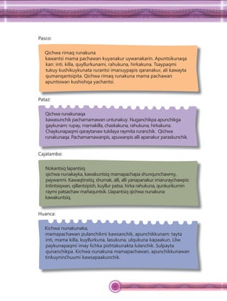 27
Pasco:
Qichwa rimaq runakuna
kawantsi mama pachawan kuyanakur uywanakarin. Apuntsikunaqa
kan: inti, killa, quyllurkunami, rahukuna, hirkakuna. Tsaypaqmi
tukuy kushikuykunata rurantsi imanuypapis qaranakur, ali kawayta
qumanqantsipita. Qichwa rimaq runakuna mama pachawan
apuntsiwan kushishqa yachantsi.
Pataz:
Qichwa runakunaqa
kawasunchik pachamamawan untunakuy. Nuganchikpa apunchikga
gaykunam: rupay, mamakilla, chaskakuna, rahukuna, hirkakuna.
Chaykunapaqmi qaraytanaw tukilaya raymita ruranchik. Qichwa
runakunaqa. Pachamamawanpis, apuwanpis alli apanakur paraskunchik.
Cajatambo:
Nokantsiq lapantsiq
qichwa nunakayka, kawakuntsiq mamapachapa shunqunchawmy,
paywanmi. Kawaqtinstiq, shumak, alli, alli yanapanakur imaruraychawpis:
Intintsiqwan, qillantsipish, kuyllur patsa, hirka rahukuna, qunkurikurnin
raymi patsachaw mañaquntsik. Llapantsiq qichwa nunakuna
kawakuntsiq.
Huanca:
Kichwa nunakunaka,
mamapachawan pulanchikmi kawsanchik, apunchikkunam: tayta
inti, mama killa, kuyllurkuna, lasukuna, ulqukuna kapaakun. Lliw
paykunapaqmi imay lichka pishtakunakta lulanchik. Sulpayta
qunanchikpa. Kichwa nunakuna mamapachawan, apunchikkunawan
tinkuyninćhuumi kawsapaakunchik.
 