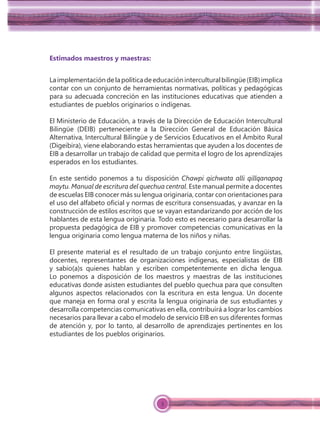 3
Estimados maestros y maestras:
Laimplementacióndelapolíticadeeducacióninterculturalbilingüe(EIB)implica
contar con un conjunto de herramientas normativas, políticas y pedagógicas
para su adecuada concreción en las instituciones educativas que atienden a
estudiantes de pueblos originarios o indígenas.
El Ministerio de Educación, a través de la Dirección de Educación Intercultural
Bilingüe (DEIB) perteneciente a la Dirección General de Educación Básica
Alternativa, Intercultural Bilingüe y de Servicios Educativos en el Ámbito Rural
(Digeibira), viene elaborando estas herramientas que ayuden a los docentes de
EIB a desarrollar un trabajo de calidad que permita el logro de los aprendizajes
esperados en los estudiantes.
En este sentido ponemos a tu disposición Chawpi qichwata alli qillqanapaq
maytu. Manual de escritura del quechua central. Este manual permite a docentes
de escuelas EIB conocer más su lengua originaria, contar con orientaciones para
el uso del alfabeto oﬁcial y normas de escritura consensuadas, y avanzar en la
construcción de estilos escritos que se vayan estandarizando por acción de los
hablantes de esta lengua originaria. Todo esto es necesario para desarrollar la
propuesta pedagógica de EIB y promover competencias comunicativas en la
lengua originaria como lengua materna de los niños y niñas.
El presente material es el resultado de un trabajo conjunto entre lingüistas,
docentes, representantes de organizaciones indígenas, especialistas de EIB
y sabio(a)s quienes hablan y escriben competentemente en dicha lengua.
Lo ponemos a disposición de los maestros y maestras de las instituciones
educativas donde asisten estudiantes del pueblo quechua para que consulten
algunos aspectos relacionados con la escritura en esta lengua. Un docente
que maneja en forma oral y escrita la lengua originaria de sus estudiantes y
desarrolla competencias comunicativas en ella, contribuirá a lograr los cambios
necesarios para llevar a cabo el modelo de servicio EIB en sus diferentes formas
de atención y, por lo tanto, al desarrollo de aprendizajes pertinentes en los
estudiantes de los pueblos originarios.
 