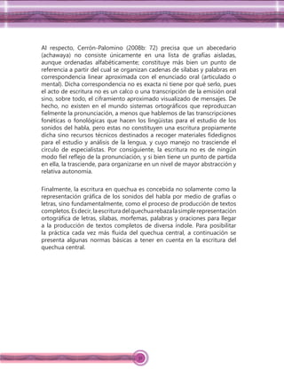 32
Al respecto, Cerrón-Palomino (2008b: 72) precisa que un abecedario
(achawaya) no consiste únicamente en una lista de grafías aisladas,
aunque ordenadas alfabéticamente; constituye más bien un punto de
referencia a partir del cual se organizan cadenas de sílabas y palabras en
correspondencia linear aproximada con el enunciado oral (articulado o
mental). Dicha correspondencia no es exacta ni tiene por qué serlo, pues
el acto de escritura no es un calco o una transcripción de la emisión oral
sino, sobre todo, el ciframiento aproximado visualizado de mensajes. De
hecho, no existen en el mundo sistemas ortográﬁcos que reproduzcan
ﬁelmente la pronunciación, a menos que hablemos de las transcripciones
fonéticas o fonológicas que hacen los lingüistas para el estudio de los
sonidos del habla, pero estas no constituyen una escritura propiamente
dicha sino recursos técnicos destinados a recoger materiales ﬁdedignos
para el estudio y análisis de la lengua, y cuyo manejo no trasciende el
círculo de especialistas. Por consiguiente, la escritura no es de ningún
modo ﬁel reﬂejo de la pronunciación, y si bien tiene un punto de partida
en ella, la trasciende, para organizarse en un nivel de mayor abstracción y
relativa autonomía.
Finalmente, la escritura en quechua es concebida no solamente como la
representación gráﬁca de los sonidos del habla por medio de grafías o
letras, sino fundamentalmente, como el proceso de producción de textos
completos.Esdecir,laescrituradelquechuarebazalasimplerepresentación
ortográﬁca de letras, sílabas, morfemas, palabras y oraciones para llegar
a la producción de textos completos de diversa índole. Para posibilitar
la práctica cada vez más ﬂuida del quechua central, a continuación se
presenta algunas normas básicas a tener en cuenta en la escritura del
quechua central.
 