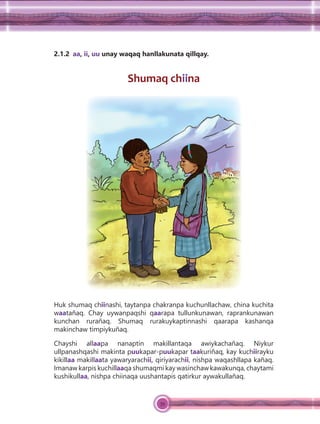 39
2.1.2 aa, ii, uu unay waqaq hanllakunata qillqay.
Shumaq chiina
Huk shumaq chiinashi, taytanpa chakranpa kuchunllachaw, china kuchita
waatañaq. Chay uywanpaqshi qaarapa tullunkunawan, raprankunawan
kunchan rurañaq. Shumaq rurakuykaptinnashi qaarapa kashanqa
makinchaw timpiykuñaq.
Chayshi allaapa nanaptin makillantaqa awiykachañaq. Niykur
ullpanashqashi makinta puukapar-puukapar taakuriñaq, kay kuchiirayku
kikillaa makillaata yawaryarachii, qiriyarachii, nishpa waqashllapa kañaq.
Imanaw karpis kuchillaaqa shumaqmi kay wasinchaw kawakunqa, chaytami
kushikullaa, nishpa chiinaqa uushantapis qatirkur aywakullañaq.
 