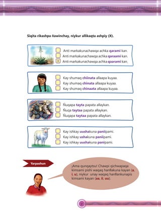 41
Siqita rikashpa ñawinchay, niykur allikaqta ashpiy (X).
Anti markakunachawqa achka qarami kan.
Anti markakunachawqa achka qaraami kan.
X Anti markakunachawqa achka qaarami kan.
Kay shumaq chiinata allaapa kuyaa.
Kay shumaq chinata allaapa kuyaa.
Kay shumaq chinaata allaapa kuyaa.
Ñuqapa tayta papata allaykan.
Ñuqa taytaa papata allaykan.
Ñuqapa taytaa papata allaykan.
Kay ishkay uushakuna paniipami.
Kay ishkay ushakuna paniipami.
Kay ishkay uushakuna panipami.
¡Ama qunqaytsu! Chawpi qichwapaqa
kimsami pishi waqaq hanllakuna kayan (a,
i, u), niykur unay waqaq hanllankunapis
kimsami kayan (aa, ii, uu).
Yarpashun
 