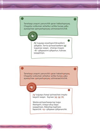 44
Tarwitaqa unaymi yanunchik qaran hakashqanyaq.
Chaypita runkuman wiñarkur achka hunaq yaku
aywaqchaw qamyashqanyaq ushmaraachinchik.
/k/ luqyaqa wiyashqanchiknawllami
qillqakan, Tarma qichwachawllami [g]
luqyanaw waqan, ichanqa imaypis
<k> qillqawanmi qillqashun, huknaw
waqaptinpis.
/k/
Tarwitaqa unaymi yanunchik qaran hakashqanyaq.
Chaypita runkuman wiñarkur achka hunaq yaku
aywaqchaw qamyashqanyaq ushmaraachinchik.
/q/ luqyaqa chawpi qichwachaw imayka
laayami waqan. Kaynaw: [q], [g], [h].
Wanka qichwachawqa kay luqya
illashqami, ichaqa tukuy laaya
waqaptinpis, illakashqa kaptinpis
llapanchik <q> qillqawan qillqananchik.
/q/
 