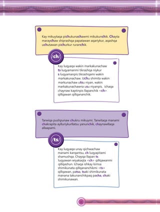 45
Kay mikuytaqa pichukunachawmi mikukunchik. Chayta
maraychaw shiprashqa papatawan aqariykur, aqashqa
uchutawan pichurkur ruranchik.
Kay luqyaqa wakin markakunachaw
ts luqyamanmi tikrashqa niykur
s luqyamanpis tikrashqami wakin
markakunachaw. Uchu shimita wakin
markunachaw utsu niyan, wakin
markakunachawna usu niyanpis, ichaqa
chaynaw kaptinpis llapanchik <ch>
qillqawan qillqananchik.
/ch/
Tarwiqa pushpunaw chukru mikuymi. Tarwitaqa manami
chakrapita aylluriykurllatsu yanunchik, chaynawllaqa
allaapami.
Kay luqyaqa unay qichwachaw
manami karqantsu, ch luqyapitami
shamushqa. Chayqa llapan ts
luqyawan wiyakaqta <ch> qillqawanmi
qillqashun. Ichaqa ishkay kimsa
shimikunata qillqananchikmi <ts>
qillqawan, patsa, tsaki shimikunata
manana takunanchikpaq pacha, chaki
shimikunawan.
/ts/
 