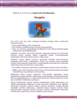 47
2.2.2. m, n, ñ, l, ll, r, w, y luqyakunata alli qillqanapaq
Atuqpita
Huk kutishi, huk atuq achka ashmayuq runaman chaañaq. Achka uushakunata
rikarirnashi niñaq:
—Tiyuy, qampa allaapa achka uushayki kan.
—Aw, achkami uushallaakuna kan nishpana runaqa yaskiñaq.
—Tiyuy, huk ashkashta qaraykallamay wasillaaman chaarir llapan wamraakunawan
warmiiwanpis mikurillayaanaapaq.
Chaynashi runa niñaq: «Huk hunaq shamunki, chaypaqmi qampaq huk ashkashniyki
akrashqa kashaq. Kananqa allaapa rurayyuqmi kaykaa. Kutimunaykipaqqa
warmiiwanpis alli rimashqanami kashaq», niñaq runaqa.
Chaynashi atuqqa allaapa kushishqa aywakuñaq mishkilla kachi-kachitashqa
mirkapanta mikur-mikur. Chaypitanashi, atuqqa huk hunaqna runapa wasinman
kutiñaq. Atuqta shamuqta rikaykurnashi, runaqa wayralla hatun allquta huk runkuman
winarkuñaq. Atuq chaariptinnashi, runaqa niñaq:
—Atuq allimi chaaramunki, kaychawmi uushayki kaykan nishpa runkuta rikachiñaq.
—Payllaa, tiyuy. Kanan wasiiman charirmi kay uushata wamraakunawan, warmiwan
mikurillashaq, atuqqa allaapa kushishqa niñaq.
Niykurnashi llasaq runkuta katakurkur kushi-kushilla aywakuñaq. Karuta
aywaykarnashi yarpachakuñaq: «Allaapa kay uushaqa llasaykun, imanaw wiratanataq
alli runa qaraykallamashqa nir. Taqay hirkata tikrarkurmi runkuta paskarishaq, hatun
wira uushallaata chakillapana apanaapaq».
Hirkata tikrarkurnashi runkupa shiminta paskariykuñaq. Chayta maakurnashi, huk
allqulla yarqaramuñaq. Niykurnash atuqta kanir-kanir qatiykuñaq. Atuq qallunpis
aqtukashqa, kunkanpis tsakishqa allaapa utikashqa wasinman chaañaq. Ñuqaqa
shumaqlla uushanta mañakurqaa, ¿imanirtaq ñuqata kaynaw ruraman nishpa
yarpakachaañaq. Kananpita patsaqa uushanta ushashaq, kananpitami runakunapa
uushankunata suwakushaq, nishpa kushillapaq yarpachakuñaq.
 