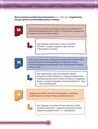 48
Kanan urachaw yachakushun imanawmi m, n, ñ, l, ll, r, w, y luqyakunata
chawpi qichwa markanchikkunachaw rimayan.
M Chaynashi atuqqa allaapa kushishqa aywakuñaq mishkilla kachi,
kachitashqa mirkapanta mikur-mikur. Chaypitanashi, atuqqa huk
hunaqna runapa wasinman kutiñaq.
Kay luqyaqa maychawpis manam hukman
tikrantsu, mayqan luqyawan qatinakurpis
chaynawllami rimakan.
N
Huk hunaq shamunki, chaypaqmi qampaq huk ashkashniyki
akrashqa kashaq. Kananqa allaapa rurayyuqmi kaykaa.
Kutimunaykipaqqa warmiiwanpis alli rimashqanami kashaq,
niñaq runaqa.
Kay luqyawanqa unay qichwachaw manami
karqantsu achka shimikuna, ichaqa kananqa achka
markakunachaw kanmi achka shimikuna n luqyawan.
Kayqa n luqya ñ luqyapita tikrashqa kaptinmi, ñawi
> nawi shimipitanaw.
Ñ Ñuqaqa shumaqlla uushanta mañakurqaa, ¿imanirtaq
ñuqata kaynaw ruraman nishpa yarpakachaañaq?
Kay luqyaqa, hanachaw nishqanchiknaw, achka
markakunachawmi n luqyaman tikrashqa, ichaqa
llapanchik qillqananchik <ñ> qillqallawan.
 