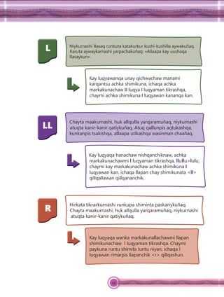 49
L Niykurnashi llasaq runkuta katakurkur kushi-kushilla aywakuñaq.
Karuta aywaykarnashi yarpachakuñaq: «Allaapa kay uushaqa
llasaykun».
Kay luqyawanqa unay qichwachaw manami
karqantsu achka shimikuna, ichaqa achka
markakunachaw ll luqya l luqyaman tikrashqa,
chaymi achka shimikuna l luqyawan kananqa kan.
LL
Chayta maakurnashi, huk allqulla yarqaramuñaq, niykurnashi
atuqta kanir-kanir qatiykuñaq. Atuq qallunpis aqtukashqa,
kunkanpis tsakishqa, allaapa utikashqa wasinman chaañaq.
Kay luqyaqa hanachaw nishqanchiknaw, achka
markakunachawmi l luqyaman tikrashqa, llullu>lulu;
chaymi kay markakunachaw achka shimikuna l
luqyawan kan, ichaqa llapan chay shimikunata <ll>
qillqallawan qillqananchik.
R
Hirkata tikrarkurnashi runkupa shiminta paskariykuñaq.
Chayta maakurnashi, huk allqulla yarqaramuñaq, niykurnashi
atuqta kanir-kanir qatiykuñaq.
Kay luqyaqa wanka markakunallachawmi llapan
shimikunachaw l luqyaman tikrashqa. Chaymi
paykuna runtu shimita luntu niyan, ichaqa l
luqyawan rimarpis llapanchik <r> qillqashun.
 