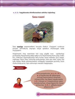 51
n, ñ, ll, r luqyakunata shimikunachaw ashirkur siqinchay.
Sasa naani
Sasa naaniqa saqwanawllami karupita rikakun. Chaypami runakuna
puriyan, ashmakuna, wayrapis siwyar aywakun, shukukuypis raslla
muyupaarin.
Hukpinnashi chay naanichaw huk suqu piqalla runa uqrakashqa
purikaañaq. Payqa kañaq sallqa sallqa runa. Payshi kañaq shishu piqa, shallu
kiru, shillunpis raqachaakushqa, llanu kunka, wiswi matanka, quru waqta,
makisapa, hatun ñawi, hukninqa wiskuyashqa, ichik sipu ñawi; niykur tita
tullu kañaq. Mullu pikshanchawshi mirkapata, kukatawan purichiq. Sisira
chukurishqa puriq, siqru ashnunpis manashi haqiykuqtsu.
Yarpashun
Ama qunqashuntsu, m, n, ñ, l, ll, r,
w, y luqyakunata alli qillqanapaq,
shumaq ñawinchashun hanachaw
nishqanchikta. Kay llapan luqyakunapita,
ñ, ll, r tikrayan n, l, luqyakunaman wakin
markakunachaw, ichaqa llapanchik chawpi
qichwa kaq <ñ, ll, r> qilllqakunawan
qillqananchik.
 