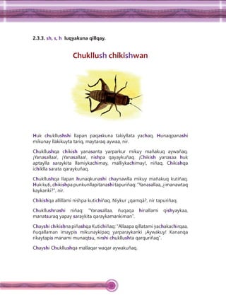 52
2.3.3. sh, s, h luqyakuna qillqay.
Chukllush chikishwan
Huk chukllushshi llapan paqaskuna takiyllata yachaq. Hunaqpanashi
mikunay llakikuyta tariq, maytaraq aywaa, nir.
Chukllushqa chikish yanasanta yarparkur mikuy mañakuq aywañaq.
¡Yanasallaa!, ¡Yanasallaa!, nishpa qayaykuñaq. ¡Chikish yanasaa huk
aptaylla saraykita llamiykachimay, malliykachimay!, niñaq. Chikishqa
ichiklla sarata qaraykuñaq.
Chukllushqa llapan hunaqkunashi chaynawlla mikuy mañakuq kutiñaq.
Huk kuti, chikishpa punkunllapitanashi tapuriñaq: “Yanasallaa, ¿imanawtaq
kaykanki?”, nir.
Chikishqa allillami nishpa kutichiñaq. Niykur ¿qamqá?, nir tapuriñaq.
Chukllushnashi niñaq: “Yanasallaa, ñuqaqa hinallami qishyaykaa,
manatsuraq yapay saraykita qaraykamankiman”.
Chayshi chikishna piñashqa Kutichiñaq: “Allaapa qillatami yachakachirqaa,
ñuqallaman imaypis mikunaykipaq yarparaykanki ¡Aywakuy! Kananqa
rikaytapis manami munaqtsu, nirshi chukllushta qarquriñaq”.
Chayshi Chukllushqa mallaqar waqar aywakuñaq.
 
