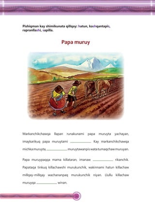 54
Pishiqman kay shimikunata qillqay: hatun, kashqantapis,
rapranllashi, sapilla.
Papa muruy
Markanchikchawqa llapan runakunami papa muruyta yachayan,
imaykarikuq papa muruytami . Kay markanchikchawqa
michka muruyta, muruytawanpis watatumaqchawmuruyan.
Papa muruypaqqa mama killataran, imanaw rikanchik.
Papataqa tinkuq killachawshi murukunchik, wakinnami hatun killachaw
millqay-millqay wachananpaq murukunchik niyan. Llullu killachaw
muruyqa winan.
 