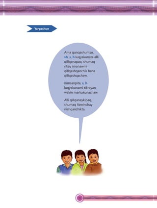 55
Yarpashun
Ama qunqashuntsu,
sh, s, h luqyakunata alli
qillqanapaq, shumaq
rikay imanawmi
qillqashqanchik hana
qillqashqachaw.
Kimsanpita, s, h
luqyakunami tikrayan
wakin markakunachaw.
Alli qillqanaykipaq,
shumaq ñawinchay
nishqanchikta.
 