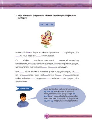 67
2. Papa muruypita qillqashqata rikarkur kay raki qillqashqakunata
huntapay:
aw ay uy
Markanchikchawqa llapan runakunami papa mur ta yachayan, im
ka rikuq papa mur tami musyayan.
Ch chakm man llapan runakunami wayan, alli yapyaq kaq
takllata charin, huk ullqu wamrami pushapan, wakinqa kurpata wirupaayan,
warmikunanami huk kuchunch mik ta yanukuyan.
Ishk kutimi chakrata yapyayan, patsa ñutquyashqanyaq, ch
ran raw kunata sutar qall kuyan. K raw kunataqa
makar makartan , parqashtan , matatan pis rurayan, yaku
aywananman .
Ama qunqaytsu, wakin markakunachaw,
ay, aw, uy niraqkunataqa manami
rimayashqannawtsu qillqakanqa. ee,
oo, ii unay waqaq hanllakunatanaw kay
markunachaw rimayaptinpis, llapanchik
ay, aw, uy niraqkunawan qillqananchik.
Yarpashun
 