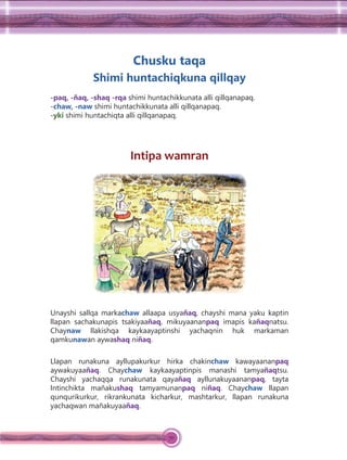 70
Chusku taqa
Shimi huntachiqkuna qillqay
-paq, -ñaq, -shaq -rqa shimi huntachikkunata alli qillqanapaq.
-chaw, -naw shimi huntachikkunata alli qillqanapaq.
-yki shimi huntachiqta alli qillqanapaq.
Intipa wamran
Unayshi sallqa markachaw allaapa usyañaq, chayshi mana yaku kaptin
llapan sachakunapis tsakiyaañaq, mikuyaananpaq imapis kañaqnatsu.
Chaynaw llakishqa kaykaayaptinshi yachaqnin huk markaman
qamkunawan aywashaq niñaq.
Llapan runakuna ayllupakurkur hirka chakinchaw kawayaananpaq
aywakuyaañaq. Chaychaw kaykaayaptinpis manashi tamyañaqtsu.
Chayshi yachaqqa runakunata qayañaq ayllunakuyaananpaq, tayta
Intinchikta mañakushaq tamyamunanpaq niñaq. Chaychaw llapan
qunqurikurkur, rikrankunata kicharkur, mashtarkur, llapan runakuna
yachaqwan mañakuyaañaq.
 